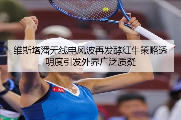维斯塔潘无线电风波再发酵红牛策略透明度引发外界广泛质疑